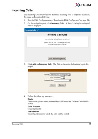 Incoming Calls 55
Incoming Calls
Use Incoming Calls to create rules that route incoming calls to a specific extension.
To create an Incoming Call rule:
1. Run the PBX Configurator (see “Running the PBX Configurator” on page 34).
2. On the navigation pane, click Incoming Calls. A list of existing incoming call
rules is displayed.
3. Click Add an Incoming Rule. The Add an Incoming Rule dialog box is dis-
played.
4. Define the following parameters:
Route
From the dropdown menu, select either All Unmatched Calls or Calls Which
Match.
From Provider
Select a provider.
To Extension
Enter the extension to which the calls will be routed.
 