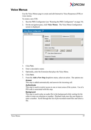 Voice Menus 57
Voice Menus
Use the Voice Menus page to create and edit Interactive Voice Responses (IVR) or
voice menus.
To create a new IVR:
1. Run the PBX Configurator (see “Running the PBX Configurator” on page 34).
2. On the navigation pane, click Voice Menus. The Voice Menu Configuration
screen is displayed.
3. Click New.
4. Enter a descriptive name.
5. Optionally, enter the Extension that plays the Voice Menu.
6. Click Save.
7. From the Add a New Step dropdown menu, select an action. The options are:
Answer
This step is added automatically and answers the incoming call.
Authenticate
This step is used to restrict access to one or more areas of the system. Use of a
PIN code is associated with this step.
Background
This step is used to play an audio file in the background while waiting for the
caller to enter an extension or number. Playback ends once the user begins to
enter a number. Scroll through the list of pre-recorded sound files and select a
file.
 