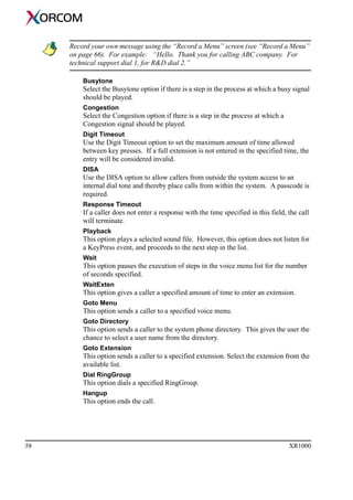 58 XR1000
Record your own message using the “Record a Menu” screen (see “Record a Menu”
on page 66). For example: “Hello. Thank you for calling ABC company. For
technical support dial 1, for R&D dial 2.”
Busytone
Select the Busytone option if there is a step in the process at which a busy signal
should be played.
Congestion
Select the Congestion option if there is a step in the process at which a
Congestion signal should be played.
Digit Timeout
Use the Digit Timeout option to set the maximum amount of time allowed
between key presses. If a full extension is not entered in the specified time, the
entry will be considered invalid.
DISA
Use the DISA option to allow callers from outside the system access to an
internal dial tone and thereby place calls from within the system. A passcode is
required.
Response Timeout
If a caller does not enter a response with the time specified in this field, the call
will terminate.
Playback
This option plays a selected sound file. However, this option does not listen for
a KeyPress event, and proceeds to the next step in the list.
Wait
This option pauses the execution of steps in the voice menu list for the number
of seconds specified.
WaitExten
This option gives a caller a specified amount of time to enter an extension.
Goto Menu
This option sends a caller to a specified voice menu.
Goto Directory
This option sends a caller to the system phone directory. This gives the user the
chance to select a user name from the directory.
Goto Extension
This option sends a caller to a specified extension. Select the extension from the
available list.
Dial RingGroup
This option dials a specified RingGroup.
Hangup
This option ends the call.
 