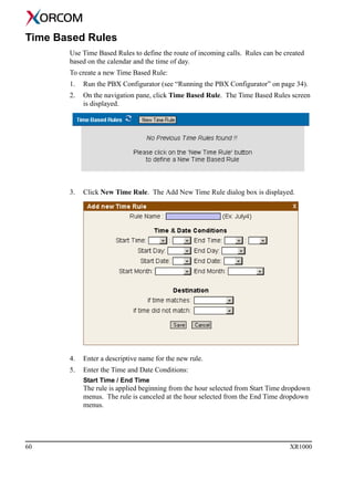 60 XR1000
Time Based Rules
Use Time Based Rules to define the route of incoming calls. Rules can be created
based on the calendar and the time of day.
To create a new Time Based Rule:
1. Run the PBX Configurator (see “Running the PBX Configurator” on page 34).
2. On the navigation pane, click Time Based Rule. The Time Based Rules screen
is displayed.
3. Click New Time Rule. The Add New Time Rule dialog box is displayed.
4. Enter a descriptive name for the new rule.
5. Enter the Time and Date Conditions:
Start Time / End Time
The rule is applied beginning from the hour selected from Start Time dropdown
menus. The rule is canceled at the hour selected from the End Time dropdown
menus.
 