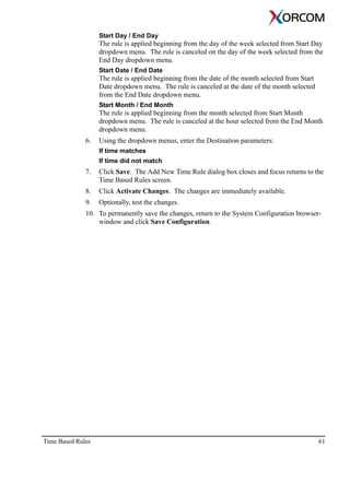 Time Based Rules 61
Start Day / End Day
The rule is applied beginning from the day of the week selected from Start Day
dropdown menu. The rule is canceled on the day of the week selected from the
End Day dropdown menu.
Start Date / End Date
The rule is applied beginning from the date of the month selected from Start
Date dropdown menu. The rule is canceled at the date of the month selected
from the End Date dropdown menu.
Start Month / End Month
The rule is applied beginning from the month selected from Start Month
dropdown menu. The rule is canceled at the hour selected from the End Month
dropdown menu.
6. Using the dropdown menus, enter the Destination parameters:
If time matches
If time did not match
7. Click Save. The Add New Time Rule dialog box closes and focus returns to the
Time Based Rules screen.
8. Click Activate Changes. The changes are immediately available.
9. Optionally, test the changes.
10. To permanently save the changes, return to the System Configuration browser-
window and click Save Configuration.
 