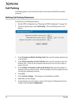 62 XR1000
Call Parking
Call Parking places a call on hold such that it can be taken off hold from another
extension.
Defining Call Parking Extensions
To define the Call Parking parameters:
1. Run the PBX Configurator (see “Running the PBX Configurator” on page 34).
2. On the navigation pane, click Call Parking. The Call Parking screen is dis-
played.
3. In the Extension to Dial for Parking Calls field, enter the number dialed to put
a call on hold.
4. In the What Extensions to Park Calls On field, enter the extensions that will
hold the calls. These are the extensions that the next user will call in order to
retrieve the call.
5. In the Number of Seconds a Call Can Be Parked field, enter the number of
seconds a call can remain on hold. After this length of time has elapsed, the call
will ring the originating extension.
6. Click Save.
7. Click Activate Changes. The changes are immediately available.
8. Optionally, test the changes.
9. To permanently save the changes, return to the System Configuration browser-
window and click Save Configuration.
 