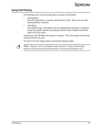 Call Parking 63
Using Call Parking
Call Parking can be executed using either an analog or VoIP phone.
• Analog phone
Press the flash button, or quickly click the hook switch. Then, wait for a dial
tone and dial the extension.
• VoIP Phone
The method using a VoIP phone will vary depending on the phone. In general,
initiate the transfer, dial the call parking extension, then complete the transfer
(such as by click send).
In both cases, the XR1000 will announce a number. This is the number that must be
entered to retrieve the call.
To retrieve the call, pickup a phone and dial the parking number.
Note: To park a call, use attended transfer functions. Using a blind transfer
function will not provide the parking number to the person parking the call.
 