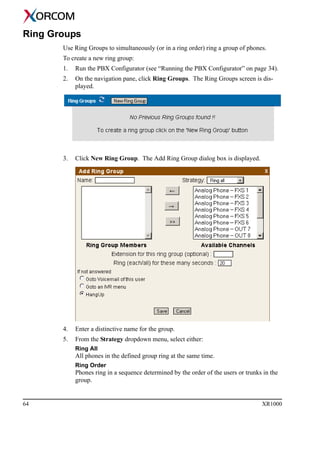 64 XR1000
Ring Groups
Use Ring Groups to simultaneously (or in a ring order) ring a group of phones.
To create a new ring group:
1. Run the PBX Configurator (see “Running the PBX Configurator” on page 34).
2. On the navigation pane, click Ring Groups. The Ring Groups screen is dis-
played.
3. Click New Ring Group. The Add Ring Group dialog box is displayed.
4. Enter a distinctive name for the group.
5. From the Strategy dropdown menu, select either:
Ring All
All phones in the defined group ring at the same time.
Ring Order
Phones ring in a sequence determined by the order of the users or trunks in the
group.
 