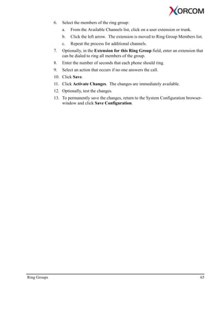 Ring Groups 65
6. Select the members of the ring group:
a. From the Available Channels list, click on a user extension or trunk.
b. Click the left arrow. The extension is moved to Ring Group Members list.
c. Repeat the process for additional channels.
7. Optionally, in the Extension for this Ring Group field, enter an extension that
can be dialed to ring all members of the group.
8. Enter the number of seconds that each phone should ring.
9. Select an action that occurs if no one answers the call.
10. Click Save.
11. Click Activate Changes. The changes are immediately available.
12. Optionally, test the changes.
13. To permanently save the changes, return to the System Configuration browser-
window and click Save Configuration.
 