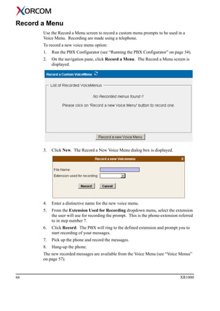 66 XR1000
Record a Menu
Use the Record a Menu screen to record a custom menu prompts to be used in a
Voice Menu. Recording are made using a telephone.
To record a new voice menu option:
1. Run the PBX Configurator (see “Running the PBX Configurator” on page 34).
2. On the navigation pane, click Record a Menu. The Record a Menu screen is
displayed.
3. Click New. The Record a New Voice Menu dialog box is displayed.
4. Enter a distinctive name for the new voice menu.
5. From the Extension Used for Recording dropdown menu, select the extension
the user will use for recording the prompt. This is the phone-extension referred
to in step number 7.
6. Click Record. The PBX will ring to the defined extension and prompt you to
start recording of your messages.
7. Pick up the phone and record the messages.
8. Hang-up the phone.
The new recorded messages are available from the Voice Menu (see “Voice Menus”
on page 57).
 