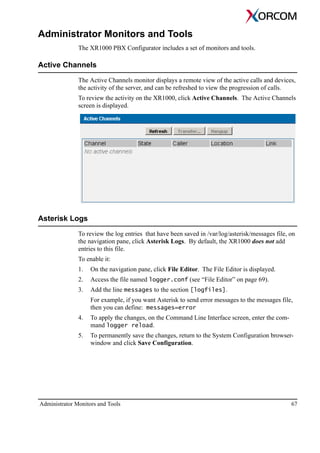Administrator Monitors and Tools 67
Administrator Monitors and Tools
The XR1000 PBX Configurator includes a set of monitors and tools.
Active Channels
The Active Channels monitor displays a remote view of the active calls and devices,
the activity of the server, and can be refreshed to view the progression of calls.
To review the activity on the XR1000, click Active Channels. The Active Channels
screen is displayed.
Asterisk Logs
To review the log entries that have been saved in /var/log/asterisk/messages file, on
the navigation pane, click Asterisk Logs. By default, the XR1000 does not add
entries to this file.
To enable it:
1. On the navigation pane, click File Editor. The File Editor is displayed.
2. Access the file named logger.conf (see “File Editor” on page 69).
3. Add the line messages to the section [logfiles].
For example, if you want Asterisk to send error messages to the messages file,
then you can define: messages=error
4. To apply the changes, on the Command Line Interface screen, enter the com-
mand logger reload.
5. To permanently save the changes, return to the System Configuration browser-
window and click Save Configuration.
 