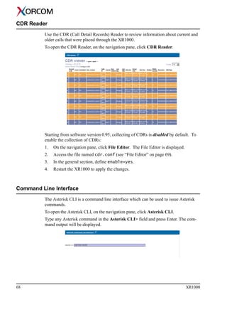 68 XR1000
CDR Reader
Use the CDR (Call Detail Records) Reader to review information about current and
older calls that were placed through the XR1000.
To open the CDR Reader, on the navigation pane, click CDR Reader.
Starting from software version 0.95, collecting of CDRs is disabled by default. To
enable the collection of CDRs:
1. On the navigation pane, click File Editor. The File Editor is displayed.
2. Access the file named cdr.conf (see “File Editor” on page 69).
3. In the general section, define enable=yes.
4. Restart the XR1000 to apply the changes.
Command Line Interface
The Asterisk CLI is a command line interface which can be used to issue Asterisk
commands.
To open the Asterisk CLI, on the navigation pane, click Asterisk CLI.
Type any Asterisk command in the Asterisk CLI> field and press Enter. The com-
mand output will be displayed.
 