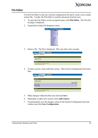 Administrator Monitors and Tools 69
File Editor
Use the File Editor to edit any Asterisk configuration file and to create a new config-
uration file. Usually, the File Editor is used by advanced Asterisk users.
1. To open the File Editor, on the navigation pane, click File Editor. The File Edi-
tor page is displayed.
2. Expand the Config File dropdown menu.
3. Select a file. The file is displayed. This may take a few seconds.
4. To edit a section, click within the section. That section’s background color turns
blue.
5. Make changes within the blue area and click Save.
6. Optionally, to add a new section, click Add Context.
7. To permanently save the changes, return to the System Configuration browser-
window and click Save Configuration.
 