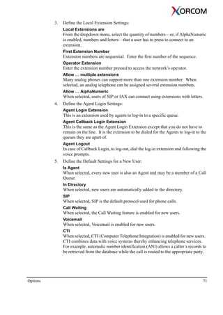 Options 71
3. Define the Local Extension Settings:
Local Extensions are
From the dropdown menu, select the quantity of numbers—or, if AlphaNumeric
is enabled, numbers and letters—that a user has to press to connect to an
extension.
First Extension Number
Extension numbers are sequential. Enter the first number of the sequence.
Operator Extension
Enter the extension number pressed to access the network’s operator.
Allow … multiple extensions
Many analog phones can support more than one extension number. When
selected, an analog telephone can be assigned several extension numbers.
Allow … AlphaNumeric
When selected, users of SIP or IAX can connect using extensions with letters.
4. Define the Agent Login Settings:
Agent Login Extension
This is an extension used by agents to log-in to a specific queue.
Agent Callback Login Extension
This is the same as the Agent Login Extension except that you do not have to
remain on the line. It is the extension to be dialed for the Agents to log-in to the
queues they are apart of.
Agent Logout
In case of Callback Login, to log-out, dial the log-in extension and following the
voice prompts.
5. Define the Default Settings for a New User:
Is Agent
When selected, every new user is also an Agent and may be a member of a Call
Queue.
In Directory
When selected, new users are automatically added to the directory.
SIP
When selected, SIP is the default protocol used for phone calls.
Call Waiting
When selected, the Call Waiting feature is enabled for new users.
Voicemail
When selected, Voicemail is enabled for new users.
CTI
When selected, CTI (Computer Telephone Integration) is enabled for new users.
CTI combines data with voice systems thereby enhancing telephone services.
For example, automatic number identification (ANI) allows a caller’s records to
be retrieved from the database while the call is routed to the appropriate party.
 
