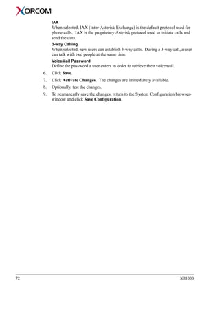 72 XR1000
IAX
When selected, IAX (Inter-Asterisk Exchange) is the default protocol used for
phone calls. IAX is the proprietary Asterisk protocol used to initiate calls and
send the data.
3-way Calling
When selected, new users can establish 3-way calls. During a 3-way call, a user
can talk with two people at the same time.
VoiceMail Password
Define the password a user enters in order to retrieve their voicemail.
6. Click Save.
7. Click Activate Changes. The changes are immediately available.
8. Optionally, test the changes.
9. To permanently save the changes, return to the System Configuration browser-
window and click Save Configuration.
 