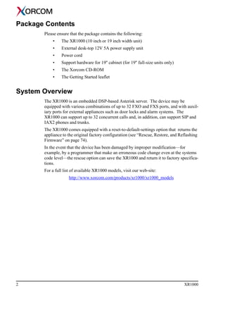 2 XR1000
Package Contents
Please ensure that the package contains the following:
• The XR1000 (10 inch or 19 inch width unit)
• External desk-top 12V 5A power supply unit
• Power cord
• Support hardware for 19'' cabinet (for 19'' full-size units only)
• The Xorcom CD-ROM
• The Getting Started leaflet
System Overview
The XR1000 is an embedded DSP-based Asterisk server. The device may be
equipped with various combinations of up to 32 FXO and FXS ports, and with auxil-
iary ports for external appliances such as door locks and alarm systems. The
XR1000 can support up to 32 concurrent calls and, in addition, can support SIP and
IAX2 phones and trunks.
The XR1000 comes equipped with a reset-to-default-settings option that returns the
appliance to the original factory configuration (see “Rescue, Restore, and Reflashing
Firmware” on page 74).
In the event that the device has been damaged by improper modification—for
example, by a programmer that make an erroneous code change even at the systems
code level—the rescue option can save the XR1000 and return it to factory specifica-
tions.
For a full list of available XR1000 models, visit our web-site:
http://www.xorcom.com/products/xr1000/xr1000_models
 