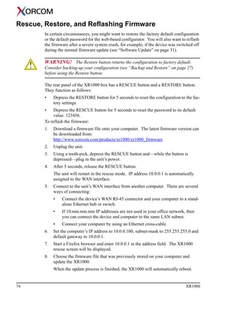 74 XR1000
Rescue, Restore, and Reflashing Firmware
In certain circumstances, you might want to restore the factory default configuration
or the default password for the web-based configurator. You will also want to reflash
the firmware after a severe system crash, for example, if the device was switched off
during the normal firmware update (see “Software Update” on page 31).
WARNING! The Restore button returns the configuration to factory default.
Consider backing-up your configuration (see “Backup and Restore” on page 27)
before using the Restore button.
The rear panel of the XR1000 box has a RESCUE button and a RESTORE button.
They function as follows:
• Depress the RESTORE button for 5 seconds to reset the configuration to the fac-
tory settings.
• Depress the RESCUE button for 5 seconds to reset the password to its default
value: 123456.
To reflash the firmware:
1. Download a firmware file onto your computer. The latest firmware version can
be downloaded from:
http://www.xorcom.com/products/xr1000/xr1000_firmware
2. Unplug the unit.
3. Using a tooth-pick, depress the RESCUE button and—while the button is
depressed—plug in the unit’s power.
4. After 5 seconds, release the RESCUE button.
The unit will restart in the rescue mode. IP address 10.0.0.1 is automatically
assigned to the WAN interface.
5. Connect to the unit’s WAN interface from another computer. There are several
ways of connecting:
• Connect the device’s WAN RJ-45 connector and your computer to a stand-
alone Ethernet hub or switch.
• If 10.nnn.nnn.nnn IP addresses are not used in your office network, then
you can connect the device and computer to the same LAN subnet.
• Connect your computer by using an Ethernet cross-cable.
6. Set the computer’s IP address to 10.0.0.100, subnet-mask to 255.255.255.0 and
default gateway to 10.0.0.1.
7. Start a Firefox browser and enter 10.0.0.1 in the address field. The XR1000
rescue screen will be displayed.
8. Choose the firmware file that was previously stored on your computer and
update the XR1000.
When the update process is finished, the XR1000 will automatically reboot.
 