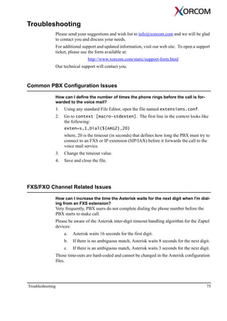 Troubleshooting 75
Troubleshooting
Please send your suggestions and wish list to info@xorcom.com and we will be glad
to contact you and discuss your needs.
For additional support and updated information, visit our web site. To open a support
ticket, please use the form available at:
http://www.xorcom.com/static/support-form.html
Our technical support will contact you.
Common PBX Configuration Issues
How can I define the number of times the phone rings before the call is for-
warded to the voice mail?
1. Using any standard File Editor, open the file named extensions.conf.
2. Go to context [macro-stdexten]. The first line in the context looks like
the following:
exten=s,1,Dial(${ARG2},20)
where, 20 is the timeout (in seconds) that defines how long the PBX must try to
connect to an FXS or IP extension (SIP/IAX) before it forwards the call to the
voice mail service.
3. Change the timeout value.
4. Save and close the file.
FXS/FXO Channel Related Issues
How can I increase the time the Asterisk waits for the next digit when I'm dial-
ing from an FXS extension?
Very frequently, PBX users do not complete dialing the phone number before the
PBX starts to make call.
Please be aware of the Asterisk inter-digit timeout handling algorithm for the Zaptel
devices:
a. Asterisk waits 16 seconds for the first digit.
b. If there is no ambiguous match, Asterisk waits 8 seconds for the next digit.
c. If there is an ambiguous match, Asterisk waits 3 seconds for the next digit.
Those time-outs are hard-coded and cannot be changed in the Asterisk configuration
files.
 