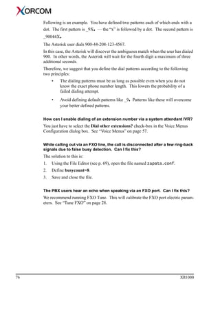 76 XR1000
Following is an example. You have defined two patterns each of which ends with a
dot. The first pattern is _9X. — the “x” is followed by a dot. The second pattern is
_90044X.
The Asterisk user dials 900-44-208-123-4567.
In this case, the Asterisk will discover the ambiguous match when the user has dialed
900. In other words, the Asterisk will wait for the fourth digit a maximum of three
additional seconds.
Therefore, we suggest that you define the dial patterns according to the following
two principles:
• The dialing patterns must be as long as possible even when you do not
know the exact phone number length. This lowers the probability of a
failed dialing attempt.
• Avoid defining default patterns like _9. Patterns like these will overcome
your better defined patterns.
How can I enable dialing of an extension number via a system attendant IVR?
You just have to select the Dial other extensions? check-box in the Voice Menus
Configuration dialog box. See “Voice Menus” on page 57.
While calling out via an FXO line, the call is disconnected after a few ring-back
signals due to false busy detection. Can I fix this?
The solution to this is:
1. Using the File Editor (see p. 69), open the file named zapata.conf.
2. Define busycount=8.
3. Save and close the file.
The PBX users hear an echo when speaking via an FXO port. Can I fix this?
We recommend running FXO Tune. This will calibrate the FXO port electric param-
eters. See “Tune FXO” on page 28.
 