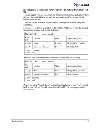 Troubleshooting 77
It is impossible to initiate call transfer from an FXS that was the “called” call
leg.
This can happen when the called party off-hooks the phone immediately after it starts
ringing. If the called FXS waits until the second ring to off-hook, then the call
transfer will work well.
Therefore, inform users that they should pick up the phone after (or during) the
second ring.
Following is a technical description of the problem. When this occurs, the channels
status in that situation look like the following:
blackfin*CLI> show channels
Chan-
nel
Location State Application (Data)
Zap/1-1 (None) Ringing Bridged Call (Zap/3-1)
Zap/3-1 s@macro-stdexten:1 Up Dial(Zap/1|20)
2 active channels
1 active call
When call transfer works then the channels status look like the following:
blackfin*CLI> show channels
Chan-
nel
Location State Application (Data)
Zap/1-1 (None) Up Bridged Call (Zap/3-1)
Zap/3-1 s@macro-stdexten:1 Up Dial(Zap/1|20)
2 active channels
1 active call
We can guess that Asterisk doesn’t switch the called channel to state “Up” when off-
hook occurs while the Asterisk transmits the CallerID. The issue requires further
investigation.
 