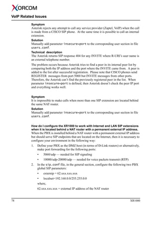 78 XR1000
VoIP Related Issues
Symptom
Asterisk rejects any attempt to call any service provider (Zaptel, VoIP) when the call
is made from a CISCO SIP phone. At the same time it is possible to call an internal
extension.
Solution
Manually add parameter insecure=port to the corresponding user section in file
users.conf.
Technical description
The Asterisk returns SIP response 404 for any INVITE where R-URI’s user name is
an external telephone number.
The problem occurs because Asterisk tries to find a peer in its internal peer list by
comparing both the IP address and the port where the INVITE came from. A peer is
added to the list after successful registration. Please note that CISCO phones send
REGISTER messages from port 5060 but INVITE messages from other ports.
Therefore, the Asterisk can’t find the previously registered peer in the list. When
parameter insecure=port is defined, then Asterisk doesn’t check the peer IP port
and everything works well.
Symptom
It is impossible to make calls when more than one SIP extension are located behind
the same NAT router.
Solution
Manually add parameter insecure=port to the corresponding user section in file
users.conf.
How do I configure the XR1000 to work with Internet and LAN SIP extensions
when it is located behind a NAT router with a permanent external IP address.
When the PBX is installed behind a NAT router with a permanent external IP address
but should serve SIP endpoints that are located on the Internet, then it is necessary to
configure your environment in the following way:
1. Define your PBX as the DMZ host (in terms of D-Link routers) or alternatively,
make port forwarding for the following ports:
• 5060/udp — needed for SIP signaling
• 10000/udp-20000/udp — needed for voice packets transmit (RTP)
2. In the sip.conf file, in the general section, configure the following two PBX
global SIP parameters:
• externip = 62.xxx.xxx.xxx
• localnet=192.168.0.0/255.255.0.0
where,
62.xxx.xxx.xxx = external IP address of the NAT router
 