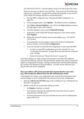 Troubleshooting 79
192.168.0.0/255.255.0.0 = network address of the LAN side of the NAT router
There are two ways to edit the sip.conf file. You can use the File Editor dia-
log box (see “File Editor” on page 69) to edit the file manually or you can do it
in the Global SIP Settings dialog box as described below:
a. Run the PBX Configurator (see “Running the PBX Configurator” on
page 34).
b. On the navigation pane, click Options. The Options screen is displayed.
a. Click Show Advanced Options. You will see the Goto dropdown menu in
the right upper corner of the window.
b. From the dropdown menu, select Global SIP Settings.
c. Scroll down in the Global SIP Settings dialog box to the section named
NAT Support.
d. Define the external IP and the local network address (e.g., 192.168.0.0/
255.255.0.0):
e. To permanently save the changes, return to the System Configuration
browser-window, and click Save Configuration.
f. Force the Asterisk to reload the SIP configuration or just restart the PBX.
• In order to reload SIP configuration, go to the Asterisk CLI (see
“Command Line Interface” on page 68) screen and enter the command
sip reload.
• Restart Asterisk (see “Restart the Server” on page 32).
After these changes are made, during communication with other SIP endpoints
located on the Internet, Asterisk will automatically substitute the router’s external IP
address in outgoing SIP messages. During communication with local SIP endpoints,
the Asterisk will substitute its local IP address. As result of that, both local and
Internet SIP calls can be established.
How can I define a SIP service provider that requires that the user name
(e.g., DID number) be different than the SIP authentication name?
Unfortunately, this feature is not supported by the Asterisk GUI and requires both
manual changes to some configuration files and service provider configuration.
1. Open the Add Service Provider page of the Configurator (see “Adding Service
Providers” on page 48).
2. Define or edit the service provider making sure that:
• the Register checkbox is cleared
• the Username entered is the authentication name that must be used for
authentication with SIP server
• the Password entered is the password that must be used for authentication
against SIP server
 