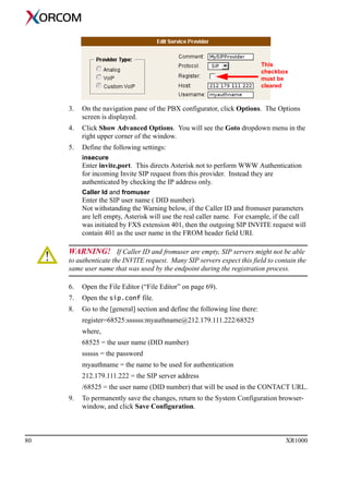 80 XR1000
3. On the navigation pane of the PBX configurator, click Options. The Options
screen is displayed.
4. Click Show Advanced Options. You will see the Goto dropdown menu in the
right upper corner of the window.
5. Define the following settings:
insecure
Enter invite,port. This directs Asterisk not to perform WWW Authentication
for incoming Invite SIP request from this provider. Instead they are
authenticated by checking the IP address only.
Caller Id and fromuser
Enter the SIP user name ( DID number).
Not withstanding the Warning below, if the Caller ID and fromuser parameters
are left empty, Asterisk will use the real caller name. For example, if the call
was initiated by FXS extension 401, then the outgoing SIP INVITE request will
contain 401 as the user name in the FROM header field URI.
WARNING! If Caller ID and fromuser are empty, SIP servers might not be able
to authenticate the INVITE request. Many SIP servers expect this field to contain the
same user name that was used by the endpoint during the registration process.
6. Open the File Editor (“File Editor” on page 69).
7. Open the sip.conf file.
8. Go to the [general] section and define the following line there:
register=68525:ssssss:myauthname@212.179.111.222/68525
where,
68525 = the user name (DID number)
ssssss = the password
myauthname = the name to be used for authentication
212.179.111.222 = the SIP server address
/68525 = the user name (DID number) that will be used in the CONTACT URL.
9. To permanently save the changes, return to the System Configuration browser-
window, and click Save Configuration.
This
checkbox
must be
cleared
 