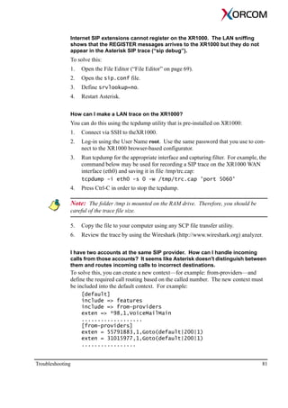 Troubleshooting 81
Internet SIP extensions cannot register on the XR1000. The LAN sniffing
shows that the REGISTER messages arrives to the XR1000 but they do not
appear in the Asterisk SIP trace (“sip debug”).
To solve this:
1. Open the File Editor (“File Editor” on page 69).
2. Open the sip.conf file.
3. Define srvlookup=no.
4. Restart Asterisk.
How can I make a LAN trace on the XR1000?
You can do this using the tcpdump utility that is pre-installed on XR1000:
1. Connect via SSH to theXR1000.
2. Log-in using the User Name root. Use the same password that you use to con-
nect to the XR1000 browser-based configurator.
3. Run tcpdump for the appropriate interface and capturing filter. For example, the
command below may be used for recording a SIP trace on the XR1000 WAN
interface (eth0) and saving it in file /tmp/trc.cap:
tcpdump -i eth0 -s 0 -w /tmp/trc.cap 'port 5060'
4. Press Ctrl-C in order to stop the tcpdump.
Note: The folder /tmp is mounted on the RAM drive. Therefore, you should be
careful of the trace file size.
5. Copy the file to your computer using any SCP file transfer utility.
6. Review the trace by using the Wireshark (http://www.wireshark.org) analyzer.
I have two accounts at the same SIP provider. How can I handle incoming
calls from those accounts? It seems like Asterisk doesn't distinguish between
them and routes incoming calls to incorrect destinations.
To solve this, you can create a new context—for example: from-providers—and
define the required call routing based on the called number. The new context must
be included into the default context. For example:
[default]
include => features
include => from-providers
exten => *98,1,VoiceMailMain
...................
[from-providers]
exten = 55791883,1,Goto(default|200|1)
exten = 31015977,1,Goto(default|200|1)
.................
 