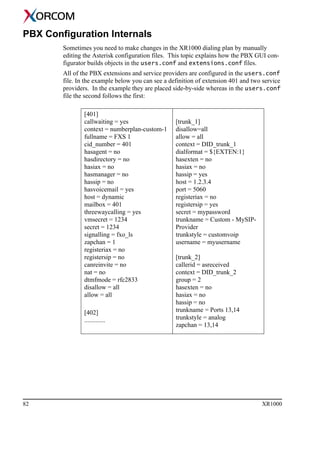 82 XR1000
PBX Configuration Internals
Sometimes you need to make changes in the XR1000 dialing plan by manually
editing the Asterisk configuration files. This topic explains how the PBX GUI con-
figurator builds objects in the users.conf and extensions.conf files.
All of the PBX extensions and service providers are configured in the users.conf
file. In the example below you can see a definition of extension 401 and two service
providers. In the example they are placed side-by-side whereas in the users.conf
file the second follows the first:
[401]
callwaiting = yes
context = numberplan-custom-1
fullname = FXS 1
cid_number = 401
hasagent = no
hasdirectory = no
hasiax = no
hasmanager = no
hassip = no
hasvoicemail = yes
host = dynamic
mailbox = 401
threewaycalling = yes
vmsecret = 1234
secret = 1234
signalling = fxo_ls
zapchan = 1
registeriax = no
registersip = no
canreinvite = no
nat = no
dtmfmode = rfc2833
disallow = all
allow = all
[402]
.............
[trunk_1]
disallow=all
allow = all
context = DID_trunk_1
dialformat = ${EXTEN:1}
hasexten = no
hasiax = no
hassip = yes
host = 1.2.3.4
port = 5060
registeriax = no
registersip = yes
secret = mypassword
trunkname = Custom - MySIP-
Provider
trunkstyle = customvoip
username = myusername
[trunk_2]
callerid = asreceived
context = DID_trunk_2
group = 2
hasexten = no
hasiax = no
hassip = no
trunkname = Ports 13,14
trunkstyle = analog
zapchan = 13,14
 