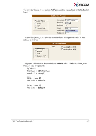 PBX Configuration Internals 83
The provider [trunk_1] is a custom VoIP provider that was defined in the GUI as fol-
lows:
The provider [trunk_2] is a provider that represents analog (FXO) lines. It was
defined as follows:
Two global variables will be created in the extensions.conf file—trunk_1 and
trunk_2—and two contexts:
[global]
trunk_1 = SIP/trunk_1
trunk_2 = Zap/g2
.......
[DID_trunk_1]
include = default
[DID_trunk_2]
include = default
 