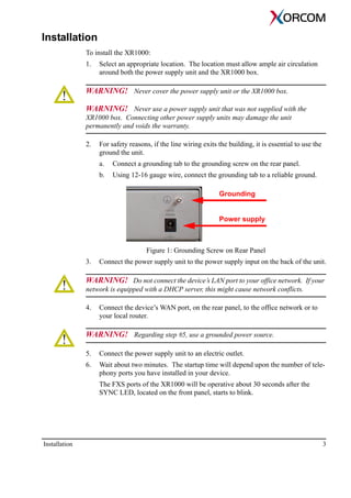Installation 3
Installation
To install the XR1000:
1. Select an appropriate location. The location must allow ample air circulation
around both the power supply unit and the XR1000 box.
WARNING! Never cover the power supply unit or the XR1000 box.
WARNING! Never use a power supply unit that was not supplied with the
XR1000 box. Connecting other power supply units may damage the unit
permanently and voids the warranty.
2. For safety reasons, if the line wiring exits the building, it is essential to use the
ground the unit.
a. Connect a grounding tab to the grounding screw on the rear panel.
b. Using 12-16 gauge wire, connect the grounding tab to a reliable ground.
Figure 1: Grounding Screw on Rear Panel
3. Connect the power supply unit to the power supply input on the back of the unit.
WARNING! Do not connect the device’s LAN port to your office network. If your
network is equipped with a DHCP server, this might cause network conflicts.
4. Connect the device’s WAN port, on the rear panel, to the office network or to
your local router.
WARNING! Regarding step #5, use a grounded power source.
5. Connect the power supply unit to an electric outlet.
6. Wait about two minutes. The startup time will depend upon the number of tele-
phony ports you have installed in your device.
The FXS ports of the XR1000 will be operative about 30 seconds after the
SYNC LED, located on the front panel, starts to blink.
Grounding
Power supply
 