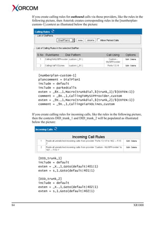 84 XR1000
If you create calling rules for outbound calls via those providers, like the rules in the
following picture, then Asterisk creates corresponding rules in the [numberplan-
custom-1] context as illustrated below the picture:
[numberplan-custom-1]
plancomment = DialPlan1
include = default
include = parkedcalls
exten = _8X.,1,Macro(trunkdial,${trunk_1}/${EXTEN:1})
comment = _8X.,1,CallingToMySIPProvider,custom
exten = _9X.,1,Macro(trunkdial,${trunk_2}/${EXTEN:1})
comment = _9X.,1,CallingViaFXOLines,custom
If you create calling rules for incoming calls, like the rules in the following picture,
then the contexts DID_trunk_1 and DID_trunk_2 will be populated as illustrated
below the picture:
[DID_trunk_1]
include = default
exten = _X.,1,Goto(default|401|1)
exten = s,1,Goto(default|401|1)
[DID_trunk_2]
include = default
exten = _X.,1,Goto(default|402|1)
exten = s,1,Goto(default|402|1)
 