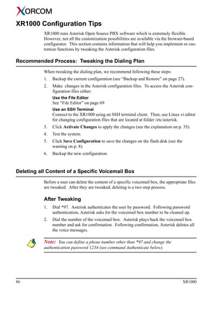 86 XR1000
XR1000 Configuration Tips
XR1000 runs Asterisk Open Source PBX software which is extremely flexible.
However, not all the customization possibilities are available via the browser-based
configurator. This section contains information that will help you implement or cus-
tomize functions by tweaking the Asterisk configuration files.
Recommended Process: Tweaking the Dialing Plan
When tweaking the dialing plan, we recommend following these steps:
1. Backup the current configuration (see “Backup and Restore” on page 27).
2. Make changes in the Asterisk configuration files. To access the Asterisk con-
figuration files either:
Use the File Editor
See “File Editor” on page 69
Use an SSH Terminal
Connect to the XR1000 using an SSH terminal client. Then, use Linux vi editor
for changing configuration files that are located at folder /etc/asterisk.
3. Click Activate Changes to apply the changes (see the explanation on p. 35).
4. Test the system.
5. Click Save Configuration to save the changes on the flash disk (see the
warning on p. 8).
6. Backup the new configuration.
Deleting all Content of a Specific Voicemail Box
Before a user can delete the content of a specific voicemail box, the appropriate files
are tweaked. After they are tweaked, deleting is a two step process.
After Tweaking
1. Dial *97. Asterisk authenticates the user by password. Following password
authentication, Asterisk asks for the voicemail box number to be cleaned up.
2. Dial the number of the voicemail box. Asterisk plays back the voicemail box
number and ask for confirmation. Following confirmation, Asterisk deletes all
the voice messages.
Note: You can define a phone number other than *97 and change the
authentication password 1234 (see command Authenticate below).
 