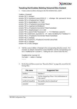 XR1000 Configuration Tips 87
Tweaking that Enables Deleting Voicemail Box Content
1. Create context [vmbox-cleanup] in the file extensions.conf:
[vmbox-cleanup]
exten=*97,1,Answer
exten=*97,n,Authenticate(1234|j) ; <Change the password here>
exten=*97,n,Playback(vm-login)
exten=*97,n,Read(mbox||3|||10)
exten=*97,n,Playback(record/mailbox)
exten=*97,n,SayDigits(${mbox})
exten=*97,n,Playback(record/willBeCleanedUp)
exten=*97,n,Read(answer||1|||10)
exten=*97,n,Gotoif($["${answer}" = "1"]?delete:cancel)
exten=*97,n(delete),System(rm -rf /mnt/vm/default/"${mbox}")
exten=*97,n,Playback(record/mailboxCleanedUp)
exten=*97,n,Hangup
exten=*97,n(cancel),Playback(record/canceled)
exten=*97,n,Hangup
exten=*97,n+101,Hangup
2. Add the context vmbox-cleanup to the corresponding dial plan context. For
example, by default AsteriskGUI creates DialPlan1 and the corresponding con-
text is numberplan-custom-1. Adding the new context looks like this:
[numberplan-custom-1]
include = vmbox-cleanup
.....
3. On the Record Menu screen (see “Record a Menu” on page 66), record the fol-
lowing files:
File name Suggested Text
mailbox “Mailbox?”
willBeCleanedUp
"will be cleaned up. Press 1 for confirmation or
2 for cancel."
mailboxCleanedUp "the mailbox has be cleaned up"
canceled “canceled.”
 