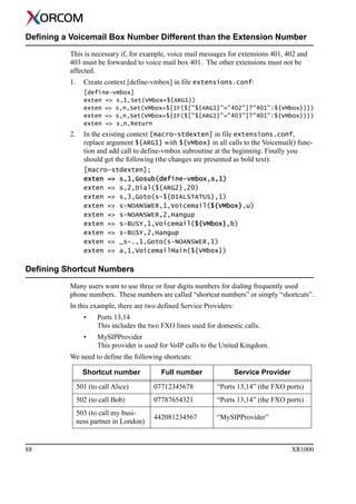 88 XR1000
Defining a Voicemail Box Number Different than the Extension Number
This is necessary if, for example, voice mail messages for extensions 401, 402 and
403 must be forwarded to voice mail box 401. The other extensions must not be
affected.
1. Create context [define-vmbox] in file extensions.conf:
[define-vmbox]
exten => s,1,Set(VMbox=${ARG1})
exten => s,n,Set(VMbox=${IF($["${ARG1}"="402"]?"401":${VMbox})})
exten => s,n,Set(VMbox=${IF($["${ARG1}"="403"]?"401":${VMbox})})
exten => s,n,Return
2. In the existing context [macro-stdexten] in file extensions.conf,
replace argument ${ARG1} with ${VMbox} in all calls to the Voicemail() func-
tion and add call to define-vmbox subroutine at the beginning. Finally you
should get the following (the changes are presented as bold text):
[macro-stdexten];
exten => s,1,Gosub(define-vmbox,s,1)
exten => s,2,Dial(${ARG2},20)
exten => s,3,Goto(s-${DIALSTATUS},1)
exten => s-NOANSWER,1,Voicemail(${VMbox},u)
exten => s-NOANSWER,2,Hangup
exten => s-BUSY,1,Voicemail(${VMbox},b)
exten => s-BUSY,2,Hangup
exten => _s-.,1,Goto(s-NOANSWER,1)
exten => a,1,VoicemailMain(${VMbox})
Defining Shortcut Numbers
Many users want to use three or four digits numbers for dialing frequently used
phone numbers. These numbers are called “shortcut numbers” or simply “shortcuts”.
In this example, there are two defined Service Providers:
• Ports 13,14
This includes the two FXO lines used for domestic calls.
• MySIPProvider
This provider is used for VoIP calls to the United Kingdom.
We need to define the following shortcuts:
Shortcut number Full number Service Provider
501 (to call Alice) 07712345678 “Ports 13,14” (the FXO ports)
502 (to call Bob) 07787654321 “Ports 13,14” (the FXO ports)
503 (to call my busi-
ness partner in London)
442081234567 “MySIPProvider”
 