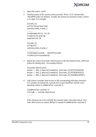 XR1000 Configuration Tips 89
1. Open file users.conf.
2. Find the names of the sections where provider “Ports 13,14” and provider
“MySIPProvider”are defined. Usually, the sections are named as trunk_n where
n is a digit. For example:
[trunk_1]
callerid=asreceived
context=DID_trunk_1
.....
trunkname=Ports 13,14
trunkstyle=analog
zapchan=13,14
[trunk_2]
allow=all
context=DID_trunk_2
...........
trunkname=Custom - MySIPProvider
trunkstyle=customvoip
3. Define the context [custom-shortcuts] in the file extensions.conf and
define the dialing rules. An example follows:
[custom-shortcuts]
exten = 501,1,Macro(trunkdial,${trunk_1}/07712345678)
exten = 502,1,Macro(trunkdial,${trunk_1}/07787654321)
exten = 503,1,Macro(trunkdial,${trunk_2}/442081234567)
4. Add context custom-shortcuts to the corresponding dial plan context(s).
For example, by default the Asterisk GUI creates DialPlan1 and the corre-
sponding context is numberplan-custom-1:
[numberplan-custom-1]
include = custom-shortcuts
.....
If the shortcuts are to be available for external callers, then add context cus-
tom-shortcuts to context default instead of numberplan-custom-1.
 