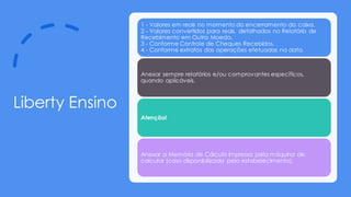 Liberty Ensino
1 - Valores em reais no momento do encerramento do caixa.
2 - Valores convertidos para reais, detalhados no Relatório de
Recebimento em Outra Moeda.
3 - Conforme Controle de Cheques Recebidos.
4 - Conforme extratos das operações efetuadas na data.
Anexar sempre relatórios e/ou comprovantes específicos,
quando aplicáveis.
Atenção!
Anexar a Memória de Cálculo impressa pela máquina de
calcular (caso disponibilizada pelo estabelecimento).
 