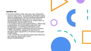Lembre-se:
• Os formulários não devem ser utilizados
como rascunho. Custaram dinheiro para
serem impressos, foram elaborados para
uma finalidade que tem a ver com a
estabilidadedo negócio e todos têm a
obrigação de preservá-los.
• A coleta deve ser sistemática. Além de
coletados, os formulários devem ser
analisados. Contribua sempre com
sugestões para melhoria dos processos.
• Nas reuniões, pergunte se houve
elogios. Eles ajudam a manter a equipe
motivada.
• Se você for escalado para dar retorno
ao cliente, faça isso com
responsabilidade.
 