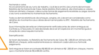 Fechando o caixa
No encerramento de seu turno de trabalho, você deve emitir o documento denominado
Relatório de Fechamento de Caixa. Neste relatório (Formulário 4), são informados os valores
totais em dinheiro, cheques, vales e outras formas de pagamento recebidas ou pagas durante
o seu turno e existentes no momentodo fechamento.
Todos os demais relatórios do dia (cheques, sangrias, etc.) devem ser considerados como
detalhes do movimento e seus valores devem ser lançados no RFC - Relatório de Fechamento
de Caixa.
Essas informações deverão ser criteriosamenteverificadas antes de serem entregues ao
Controle ou à Tesouraria. O valor declarado deve ser em espécie e em montantes iguais à
situação do caixa naquele momento.
Exemplificando:
Se foram declarados, no Relatório de Fechamento de Caixa, R$ 1.200,00 em dinheiro e R$
800,00 em cheques, serão exatamente esses os valores em cada rubrica ou formade
pagamento.
Será irregular se forem encontrados R$ 800,00 em dinheiro e R$ 1.200,00 em cheques, mesmo
que o montante total de R$ 2.000,00 confira.
 