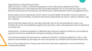Organizando os depósitos bancários
Após encerrar o caixa, você deverá preparar os formulários para depósito bancário.
Considerando que no dia seguinte será necessário preparar um novo Fundo de Caixa, você
deverá verificar com a Tesourariaou Controle qual o valor total que ficará no estabelecimento.
Reservepara isso as cédulas de menor valor e na quantidade necessária, mas se for preciso,
providencie trocar dinheiro. O restante deverá ser depositado em banco, seja em dinheiro, seja
em cheques.
Dica: O dinheiro disponível na casa deve atender não só às necessidades do caixa, mas
também às outras necessidades: pagamentos previstos,vales,caixa pequeno para as despesas
eventuais,etc.
Nesse ponto, você deve preparar os depósitos de cheques e depois conferir se a soma deles é
igual ao total do seu relatório de cheques recebidos naquela data.
O mesmo procedimento serve para os valores em dinheiro: o total dos depósitos, mais o valor
para as necessidades do dia seguinte, deve ser igual ao seu relatório de encerramento do dia.
Dica: Nunca deposite um cheque que não tenha sido antes registrado no seu Controle de
Cheques Recebidos.
 