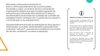 Efetuando a leiturada memóriafiscal
Este é o último procedimento de sua rotina diária.
Encerrado o caixa, você deve ativar o comando da
impressorafiscal para que seja iniciadaa geração da
Leitura Fiscal ou Leitura da MemóriaFiscal. O arquivo
resultante deve ser enviado aos cuidados do contador do
estabelecimento. Verifique com o suporte técnico qual é o
comando para o seu equipamento.
Esse procedimento encerra as operações do dia e ajusta o
sistemapara novadata. Existe também o procedimento
chamado “Leitura X”, que permite a análise do movimento
do dia sem, entretanto, encerrar a operação.
 