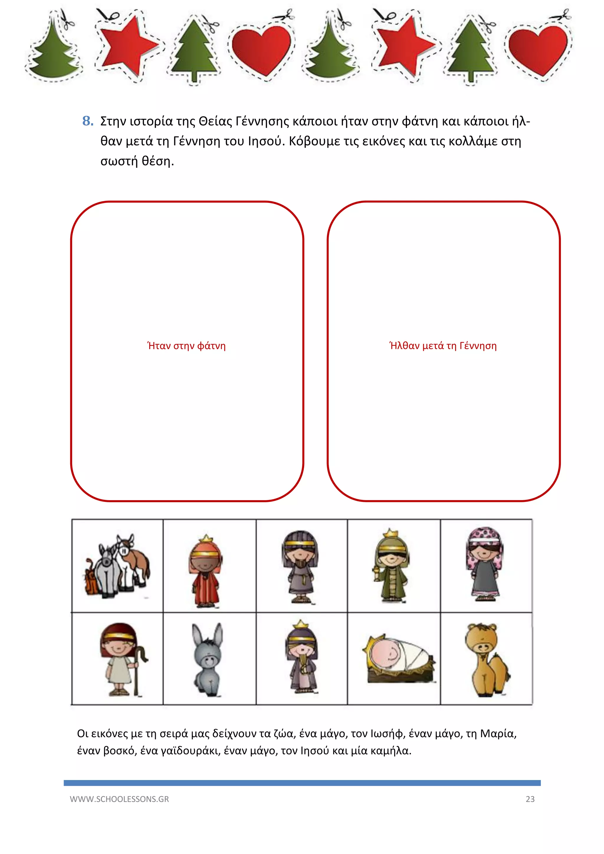 8. Στην ιστορία της Θείας Γέννησης κάποιοι ήταν στην φάτνη και κάποιοι ήλθαν μετά τη Γέννηση του Ιησού. Κόβουμε τις εικόνες και τις κολλάμε στη
σωστή θέση.

Ήταν στην φάτνη

Ήλθαν μετά τη Γέννηση

Οι εικόνες με τη σειρά μας δείχνουν τα ζώα, ένα μάγο, τον Ιωσήφ, έναν μάγο, τη Μαρία,
έναν βοσκό, ένα γαϊδουράκι, έναν μάγο, τον Ιησού και μία καμήλα.

WWW.SCHOOLESSONS.GR

23

 