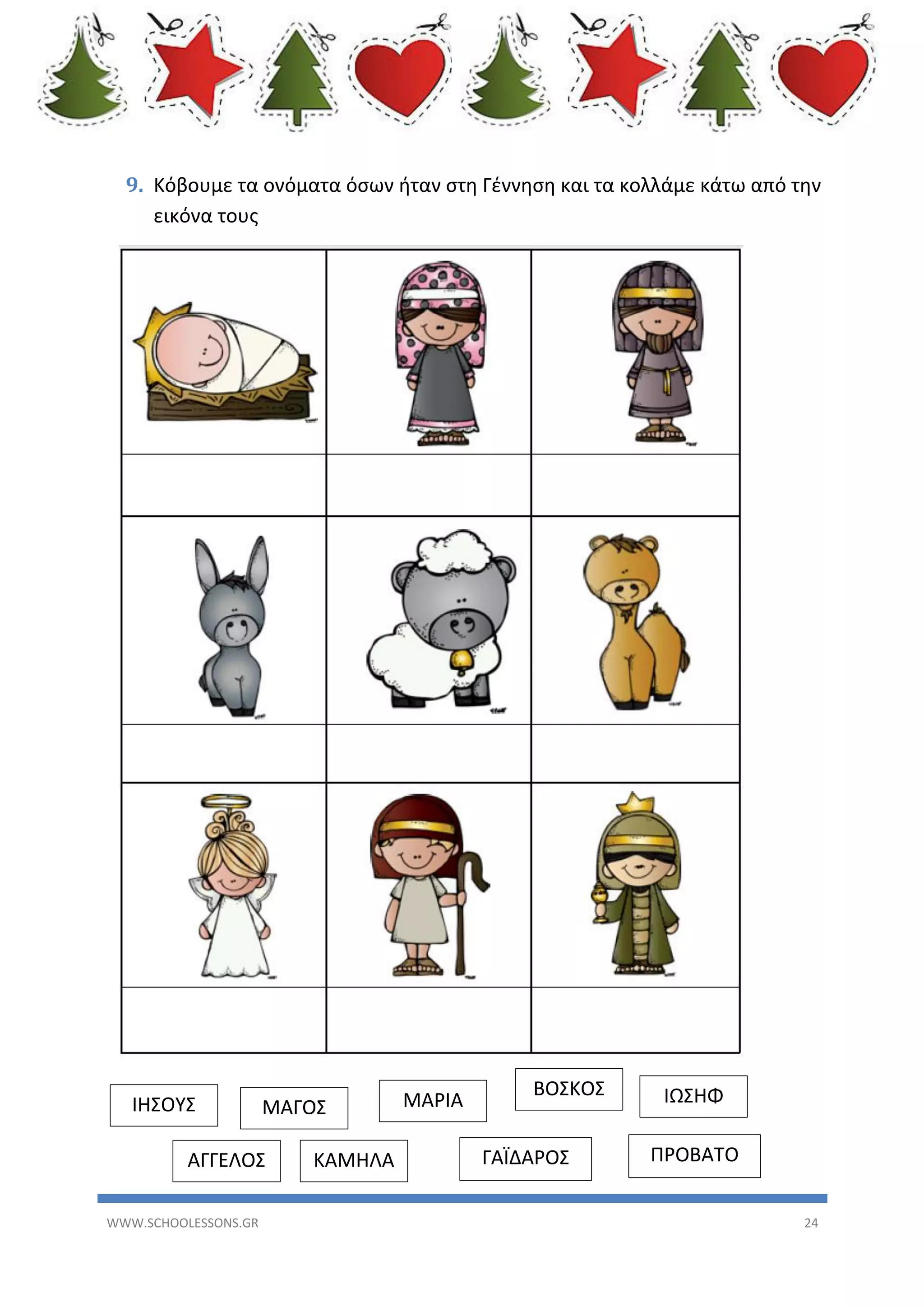 9. Κόβουμε τα ονόματα όσων ήταν στη Γέννηση και τα κολλάμε κάτω από την
εικόνα τους

ΙΗΣΟΥΣ

ΜΑΓΟΣ

ΑΓΓΕΛΟΣ
WWW.SCHOOLESSONS.GR

ΚΑΜΗΛΑ

ΜΑΡΙΑ

ΒΟΣΚΟΣ
ΓΑΪΔΑΡΟΣ

ΙΩΣΗΦ
ΠΡΟΒΑΤΟ
24

 