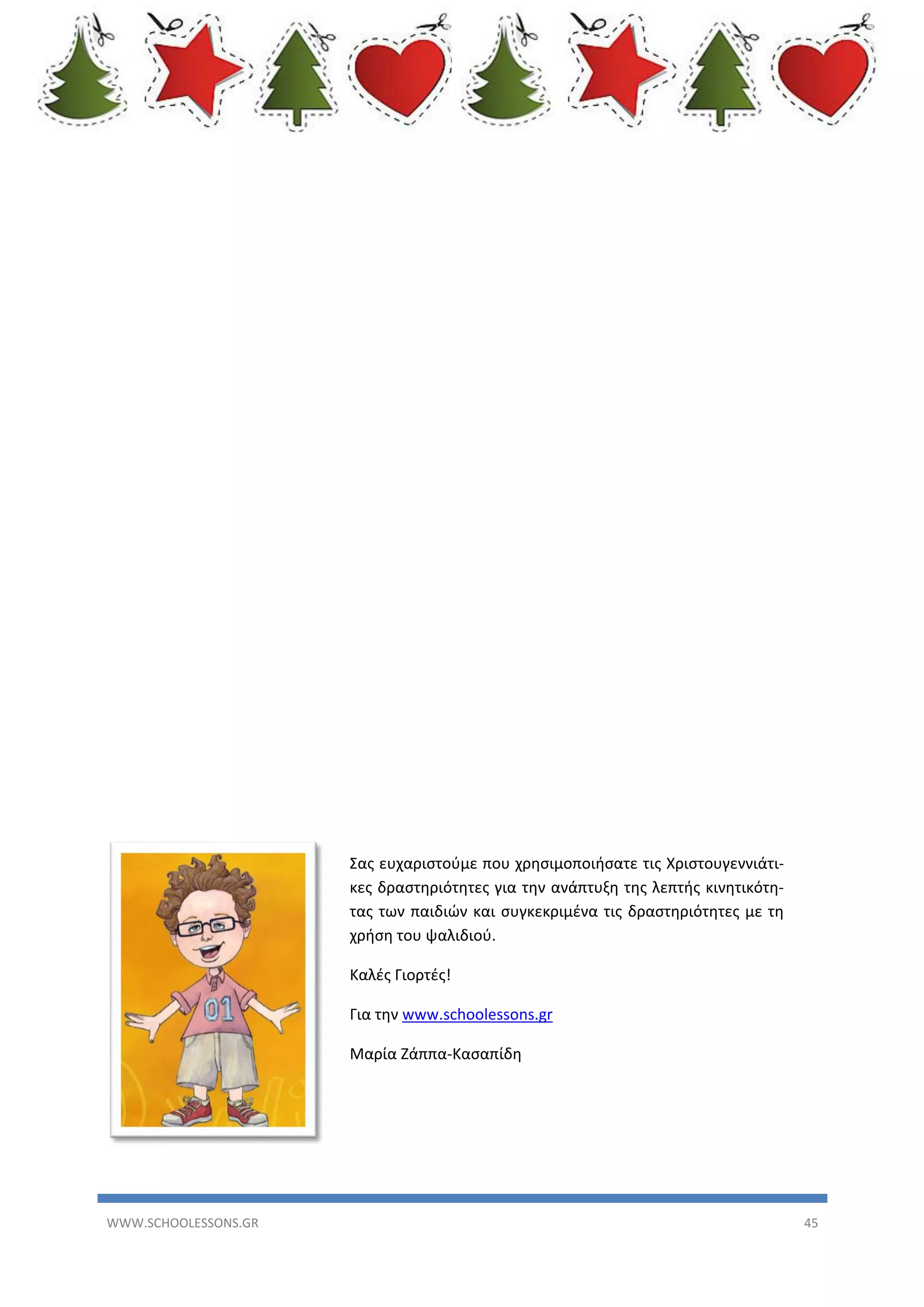 Σας ευχαριστούμε που χρησιμοποιήσατε τις Χριστουγεννιάτικες δραστηριότητες για την ανάπτυξη της λεπτής κινητικότητας των παιδιών και συγκεκριμένα τις δραστηριότητες με τη
χρήση του ψαλιδιού.
Καλές Γιορτές!
Για την www.schoolessons.gr
Μαρία Ζάππα-Κασαπίδη

WWW.SCHOOLESSONS.GR

45

 