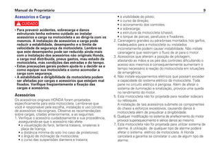Manual do Proprietário 9
Acessórios e Carga
c
• Para prevenir acidentes, sobrecarga e danos
estruturais tenha extremo cuidado ao instalar
acessórios e carga na motocicleta e ao dirigi-la com os
mesmos. A instalação de acessórios e carga pode
reduzir a estabilidade, desempenho e o limite de
velocidade de segurança da motocicleta. Lembre-se
que este desempenho pode ser reduzido ainda mais
com a instalação dos acessórios não originais Honda,
a carga mal distribuída, pneus gastos, mau estado da
motocicleta, más condições das estradas e do tempo.
• Estas precauções gerais podem ajudá-lo a decidir se e
como equipar sua motocicleta e como acomodar a
carga com segurança.
• A estabilidade e dirigibilidade da motocicleta podem
ser afetadas por cargas e acessórios que estejam mal
fixados. Verifique freqüentemente a fixação das
cargas e acessórios.
Acessórios
Os acessórios originais HONDA foram projetados
especificamente para esta motocicleta. Lembre-se que
você é responsável pela escolha, instalação e uso correto
de acessórios não-originais. Observe as recomendações
sobre cargas, citadas anteriormente, e as seguintes:
1. Verifique o acessório cuidadosamente e sua procedência,
assegurando-se que o acessório não afete:
• a visualização do farol, lanterna traseira, sinaleiras e
placa de licença;
• a distância mínima do solo (no caso de protetores);
• o ângulo de inclinação da motocicleta;
• o curso das suspensões dianteira e traseira;
• a visibilidade do piloto;
• o curso da direção;
• o acionamento dos controles;
• a sobrecarga;
• a estrutura da motocicleta (chassi);
• o torque de porcas, parafusos e fixadores.
2. Carenagens grandes ou pára-brisas montados nos garfos,
inadequados para a motocicleta ou instalados
incorretamente podem causar instabilidade. Não instale
carenagens que restrinjam o fluxo de ar para o motor.
3. Acessórios que alteram a posição de pilotagem,
afastando as mãos e os pés dos controles dificultando o
acesso aos mesmos e consequentemente aumentam o
tempo necessário à reação do motociclista em situações
de emergência.
4. Não instale equipamentos elétricos que possam exceder
a capacidade do sistema elétrico da motocicleta. Toda
pane no circuito elétrico é perigosa. Além de afetar o
sistema de iluminação e sinalização, provoca uma queda
no rendimento do motor.
5. Esta motocicleta não foi projetada para receber sidecars
ou reboques.
A instalação de tais acessórios submete os componentes
do chassi a esforços excessivos, causando danos à
motocicleta além de prejudicar a dirigibilidade.
6. Qualquer modificação no sistema de arrefecimento do motor
provoca superaquecimento e sérios danos ao mesmo.
7. Esta motocicleta não foi projetada para utilizar sistema de
alarme. A utilização de qualquer tipo de alarme poderá
afetar o sistema elétrico da motocicleta. A Honda
cancelará a garantia se constatar o uso de algum tipo de
alarme.
 