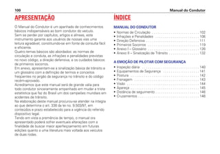 APRESENTAÇÃO
O Manual do Condutor é um apanhado de conhecimentos
básicos indispensáveis ao bom condutor do veículo.
Sem se perder por capítulos, artigos e alíneas, este
instrumento garante aos usuários de nossas vias uma
leitura agradável, constituindo-se em fonte de consulta fácil
e eficiente.
Quatro temas básicos são abordados: as normas de
circulação e conduta, as infrações e penalidades previstas
no novo código, a direção defensiva, e os cuidados básicos
de primeiros socorros.
Em anexo, apresentam-se a sinalização básica de trânsito e
um glossário com a definição de termos e conceitos
freqüentes no jargão da segurança no trânsito e do código
recém-aprovado.
Acreditamos que este manual será de grande valia para
todo condutor sinceramente empenhado em mudar a triste
estatística que faz do Brasil um dos campeões mundiais em
acidentes de trânsito.
Na elaboração deste manual procurou-se atender na íntegra
ao que determina o art. 338 da lei no. 9.503/97, em
conteúdos e prazo estabelecido para a vigência do referido
dispositivo legal.
Tendo em vista a premência de tempo, o manual ora
apresentado poderá sofrer eventuais alterações com a
finalidade de buscar maior aperfeiçoamento em futuras
edições quanto a uma literatura mais voltada aos veículos
de duas rodas.
ÍNDICE
MANUAL DO CONDUTOR
• Normas de Circulação . . . . . . . . . . . . . . . . . . . . . . . . . 102
• Infrações e Penalidades . . . . . . . . . . . . . . . . . . . . . . . 106
• Direção Defensiva . . . . . . . . . . . . . . . . . . . . . . . . . . . . 111
• Primeiros Socorros . . . . . . . . . . . . . . . . . . . . . . . . . . . 119
• Anexo I – Glossário . . . . . . . . . . . . . . . . . . . . . . . . . . . 126
• Anexo II – Sinalização de Trânsito . . . . . . . . . . . . . . . . 132
A EMOÇÃO DE PILOTAR COM SEGURANÇA
• Inspeção diária . . . . . . . . . . . . . . . . . . . . . . . . . . . . . . 140
• Equipamentos de Segurança . . . . . . . . . . . . . . . . . . . 141
• Postura . . . . . . . . . . . . . . . . . . . . . . . . . . . . . . . . . . . . 142
• Frenagem . . . . . . . . . . . . . . . . . . . . . . . . . . . . . . . . . . 143
• Visão . . . . . . . . . . . . . . . . . . . . . . . . . . . . . . . . . . . . . . 144
• Apareça . . . . . . . . . . . . . . . . . . . . . . . . . . . . . . . . . . . . 145
• Distância de seguimento . . . . . . . . . . . . . . . . . . . . . . . 146
• Cruzamentos . . . . . . . . . . . . . . . . . . . . . . . . . . . . . . . . 146
Manual do Condutor
100
 
