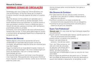NORMAS GERAIS DE CIRCULAÇÃO
Detalhadas pelo novo Código de Trânsito Brasileiro em
mais de 40 artigos, as Normas Gerais de Circulação e
Conduta merecem atenção especial de todos os usuários
da via.
Algumas dessas normas poderão ser aplicadas com o
simples uso do bom-senso ou da boa educação. Entre
essas destacamos as que advertem os usuários quanto a
atos que possam constituir riscos ou obstáculos para o
trânsito de veículos, pessoas e animais, além de danos à
propriedade pública ou privada.
Entretanto, bom-senso apenas não será suficiente para o
restante das normas. A maior parte delas exige do usuário
o conhecimento da legislação específica e a disposição de
se pautar por ela.
Resumo das Normas
Nestas páginas, procuramos apresentar de forma
condensada um apanhado das principais normas de
circulação, agrupando-as segundo temas de interesse para
mais fácil fixação.
Seguir corretamente as novas determinações implica um
processo de reaprendizagem. No início a tarefa exigirá um
pouco de dedicação, mas com o tempo tudo fica
automatizado de novo.
Dê uma boa lida e procure memorizar o que lhe parecer
mais importante. Mas guarde este manual para referência
futura. Quando o assunto é trânsito, confiar só na memória
pode lhe custar caro.
Vamos começar pelas recomendações mais gerais e
obrigatórias:
São Deveres do Condutor:
• ter pleno domínio de seu veículo a todo momento,
dirigindo-o com atenção e cuidados indispensáveis à
segurança do trânsito;
• verificar a existência e as boas condições de
funcionamento dos equipamentos de uso obrigatório;
• certificar-se de que há combustível suficiente para a
cobertura do percurso desejado.
Quem Tem Preferência?
Atenção aqui. Em vias onde não haja sinalização específica
terá preferência:
• quem estiver transitando pela rodovia, quando apenas um
fluxo for proveniente de auto-estrada;
• quem estiver circulando uma rotatória; e
• quem vier pela direita do
condutor, nos demais casos.
Fácil, não? Mas lembre-se: em
vias com mais de uma pista,
os veículos mais lentos têm a
preferência de uso da faixa
direita. Já a faixa esquerda é
reservada para ultrapassagens e para os veículos de maior
velocidade.
Mas as regras de preferência não param por aí. Também
têm prioridade de deslocamento os veículos destinados a
socorro de incêndio e salvamento, os de polícia, os de
Manual do Condutor 101
 