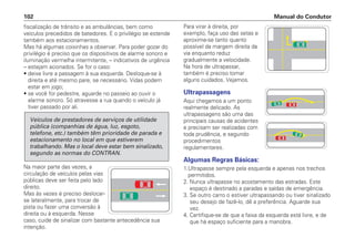 fiscalização de trânsito e as ambulâncias, bem como
veículos precedidos de batedores. E o privilégio se estende
também aos estacionamentos.
Mas há algumas coisinhas a observar. Para poder gozar do
privilégio é preciso que os dispositivos de alarme sonoro e
iluminação vermelha intermitente, – indicativos de urgência
– estejam acionados. Se for o caso:
• deixe livre a passagem à sua esquerda. Desloque-se à
direita e até mesmo pare, se necessário. Vidas podem
estar em jogo;
• se você for pedestre, aguarde no passeio ao ouvir o
alarme sonoro. Só atravesse a rua quando o veículo já
tiver passado por ali.
Na maior parte das vezes, a
circulação de veículos pelas vias
públicas deve ser feita pelo lado
direito.
Mas às vezes é preciso deslocar-
se lateralmente, para trocar de
pista ou fazer uma conversão à
direita ou à esquerda. Nesse
caso, cuide de sinalizar com bastante antecedência sua
intenção.
Veículos de prestadores de serviços de utilidade
pública (companhias de água, luz, esgoto,
telefone, etc.) também têm prioridade de parada e
estacionamento no local em que estiverem
trabalhando. Mas o local deve estar bem sinalizado,
segundo as normas do CONTRAN.
Para virar à direita, por
exemplo, faça uso das setas e
aproxime-se tanto quanto
possível da margem direita da
via enquanto reduz
gradualmente a velocidade.
Na hora de ultrapassar,
também é preciso tomar
alguns cuidados. Vejamos.
Ultrapassagens
Aqui chegamos a um ponto
realmente delicado. As
ultrapassagens são uma das
principais causas de acidentes
e precisam ser realizadas com
toda prudência, e segundo
procedimentos
regulamentares.
Algumas Regras Básicas:
1.Ultrapasse sempre pela esquerda e apenas nos trechos
permitidos.
2. Nunca ultrapasse no acostamento das estradas. Este
espaço é destinado a paradas e saídas de emergência.
3. Se outro carro o estiver ultrapassando ou tiver sinalizado
seu desejo de fazê-lo, dê a preferência. Aguarde sua
vez.
4. Certifique-se de que a faixa da esquerda está livre, e de
que há espaço suficiente para a manobra.
Manual do Condutor
102
 