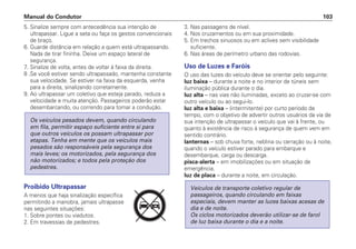 5. Sinalize sempre com antecedência sua intenção de
ultrapassar. Ligue a seta ou faça os gestos convencionais
de braço.
6. Guarde distância em relação a quem está ultrapassando.
Nada de tirar fininha. Deixe um espaço lateral de
segurança.
7. Sinalize de volta, antes de voltar à faixa da direita.
8 .Se você estiver sendo ultrapassado, mantenha constante
sua velocidade. Se estiver na faixa da esquerda, venha
para a direita, sinalizando corretamente.
9. Ao ultrapassar um coletivo que esteja parado, reduza a
velocidade e muita atenção. Passageiros poderão estar
desembarcando, ou correndo para tomar a condução.
Proibido Ultrapassar
A menos que haja sinalização específica
permitindo a manobra, jamais ultrapasse
nas seguintes situações:
1. Sobre pontes ou viadutos.
2. Em travessias de pedestres.
Os veículos pesados devem, quando circulando
em fila, permitir espaço suficiente entre si para
que outros veículos os possam ultrapassar por
etapas. Tenha em mente que os veículos mais
pesados são responsáveis pela segurança dos
mais leves; os motorizados, pela segurança dos
não motorizados; e todos pela proteção dos
pedestres.
3. Nas passagens de nível.
4. Nos cruzamentos ou em sua proximidade.
5. Em trechos sinuosos ou em aclives sem visibilidade
suficiente.
6. Nas áreas de perímetro urbano das rodovias.
Uso de Luzes e Faróis
O uso das luzes do veículo deve se orientar pelo seguinte:
luz baixa – durante a noite e no interior de túneis sem
iluminação pública durante o dia.
luz alta – nas vias não iluminadas, exceto ao cruzar-se com
outro veículo ou ao segui-lo.
luz alta e baixa – (intermitente) por curto período de
tempo, com o objetivo de advertir outros usuários da via de
sua intenção de ultrapassar o veículo que vai à frente, ou
quanto à existência de risco à segurança de quem vem em
sentido contrário.
lanternas – sob chuva forte, neblina ou cerração ou à noite,
quando o veículo estiver parado para embarque e
desembarque, carga ou descarga.
pisca-alerta – em imobilizações ou em situação de
emergência.
luz de placa – durante a noite, em circulação.
Veículos de transporte coletivo regular de
passageiros, quando circulando em faixas
especiais, devem manter as luzes baixas acesas de
dia e de noite.
Os ciclos motorizados deverão utilizar-se de farol
de luz baixa durante o dia e a noite.
Manual do Condutor 103
PARE
 