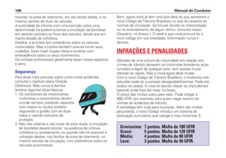 transitar na pista de rolamento, em seu bordo direito, e no
mesmo sentido do fluxo de veículos.
A autoridade de trânsito com circunscrição sobre uma
determinada via poderá autorizar a circulação de bicicletas
em sentido contrário ao fluxo dos veículos, desde que em
trecho dotado de ciclofaixa.
Detalhe: a bicicleta tem preferência sobre os veículos
motorizados. Mas o ciclista também precisa tomar seus
cuidados. Deve trajar roupas claras e sinalizar com
antecedência todos os seus movimentos.
Os ciclistas profissionais geralmente levam esses aspectos
a sério.
Segurança
Para dicas mais precisas sobre como evitar acidentes,
consulte o capítulo sobre Direção
Defensiva. Mas nunca é demais
lembrar algumas dicas básicas:
1. Os condutores de motocicletas,
motonetas e ciclomotores devem
circular sempre utilizando capacete
com viseira ou óculos protetor,
segurando o guidão com as duas
mãos e usando vestuário de
proteção.
2. Nas vias urbanas e nas rurais de pista dupla, a circulação
de bicicletas deverá ocorrer, na ausência de ciclovia,
ciclofaixa ou acostamento, ou quando não for possível a
utilização destes, nos bordos da pista de rolamento, no
mesmo sentido de circulação, com preferência sobre os
veículos automotores.
Bom, agora você já tem uma boa idéia do que apresenta o
novo Código de Trânsito Brasileiro no que diz respeito às
normas de circulação. Se houver dúvida na interpretação
ou no entendimento de algum termo, consulte nosso
Glossário, no Anexo I. O ideal é que você procure ler o
novo código em sua totalidade. Informação nunca é
demais.
INFRAÇÕES E PENALIDADES
Décadas de uma cultura de impunidade em relação aos
crimes de trânsito deixaram os motoristas brasileiros acos-
tumados a digirir de qualquer jeito, sem prestar muita
atenção às regras. Mas a coisa agora deve mudar.
Com o novo Código de Trânsito Brasileiro, o motorista mal-
educado pode ter surpresas desagradabilíssimas. Pode até
acabar na cadeia. A nova lei decidiu atacar os imprudentes
batendo onde lhes dói mais: no bolso.
O preço das multas subiu para valer. Pode chegar a
900 UFIR, por exemplo, para quem negar socorro às
vítimas de acidentes de trânsito.
A estratégia tem tudo para funcionar. Além das multas
pecuniárias, o novo Código introduz um sistema de
pontuação cumulativo que castiga o mau motorista. É
Manual do Condutor
106
Gravíssima: 7 pontos. Multa de 180 UFIR
Grave: 5 pontos. Multa de 120 UFIR
Média: 4 pontos. Multa de 80 UFIR
Leve: 3 pontos. Multa de 50 UFIR.
 