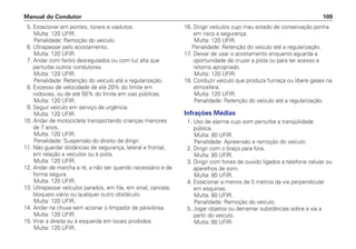 5. Estacionar em pontes, túneis e viadutos.
Multa: 120 UFIR.
Penalidade: Remoção do veículo.
6. Ultrapassar pelo acostamento.
Multa: 120 UFIR.
7. Andar com faróis desregulados ou com luz alta que
perturbe outros condutores.
Multa: 120 UFIR.
Penalidade: Retenção do veículo até a regularização.
8. Excesso de velocidade de até 20% do limite em
rodovias, ou de até 50% do limite em vias públicas.
Multa: 120 UFIR.
9. Seguir veículo em serviço de urgência.
Multa: 120 UFIR.
10. Andar de motocicleta transportando crianças menores
de 7 anos.
Multa: 120 UFIR.
Penalidade: Suspensão do direito de dirigir.
11. Não guardar distâncias de segurança, lateral e frontal,
em relação a veículos ou à pista.
Multa: 120 UFIR.
12. Andar de marcha a ré, a não ser quando necessário e de
forma segura.
Multa: 120 UFIR.
13. Ultrapassar veículos parados, em fila, em sinal, cancela,
bloqueio viário ou qualquer outro obstáculo.
Multa: 120 UFIR.
14. Andar na chuva sem acionar o limpador de pára-brisa.
Multa: 120 UFIR.
15. Virar à direita ou à esquerda em locais proibidos.
Multa: 120 UFIR.
16. Dirigir veículos cujo mau estado de conservação ponha
em risco a segurança.
Multa: 120 UFIR.
Penalidade: Retenção do veículo até a regularização.
17. Deixar de usar o acostamento enquanto aguarda a
oportunidade de cruzar a pista ou para ter acesso a
retorno apropriado.
Multa: 120 UFIR.
18. Conduzir veículo que produza fumaça ou libere gases na
atmosfera.
Multa: 120 UFIR.
Penalidade: Retenção do veículo até a regularização.
Infrações Médias
1. Uso de alarme cujo som perturbe a tranqüilidade
pública.
Multa: 80 UFIR.
Penalidade: Apreensão e remoção do veículo.
2. Dirigir com o braço para fora.
Multa: 80 UFIR.
3. Dirigir com fones de ouvido ligados a telefone celular ou
aparelhos de som.
Multa: 80 UFIR.
4. Estacionar a menos de 5 metros da via perpendicular
em esquinas.
Multa: 80 UFIR.
Penalidade: Remoção do veículo.
5. Jogar objetos ou derramar substâncias sobre a via a
partir do veículo.
Multa: 80 UFIR.
Manual do Condutor 109
 