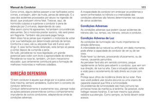 Como vimos, alguns delitos passam a ser tipificados como
crimes, e ensejam, além da multa, penas de detenção. É o
caso dos acidentes provocados por abuso na ingestão de
álcool, que produzam vítima fatal. Trata-se, aqui, de
homicídio culposo e sujeita-se o condutor à pena de
detenção por 2 a 4 anos, dependendo do caso.
Mas assim como há agravantes, há também circunstâncias
atenuantes. Se o motorista prestar socorro, não será preso
em flagrante. Também não precisará pagar fiança.
Além disso há as penas que impedem o motorista de voltar
a ter sua habilitação por determinado período de tempo.
Conforme o caso, ele ou ela pode ficar até 5 anos sem
dirigir. E caso tenha havido detenção, este tempo só passa
a contar depois de cumprida a pena.
De tudo, percebe-se na nova legislação um grande
potencial para coibir com êxito a agressividade do trânsito.
Percebe-se na nova lei, também, um bom mecanismo
educador, que certamente contribuirá para a formação de
melhores motoristas e melhores cidadãos.
DIREÇÃO DEFENSIVA
O bom condutor é aquele que dirige por si e pelos outros.
Esta máxima, sempre verdadeira, ilustra bem o conceito do
condutor defensivo.
Conduzir defensivamente é exatamente isso, planejar todas
as ações pessoais prevenindo-se contra o comportamento
imprudente de outros condutores, adaptando-se ainda às
condições adversas.
A incapacidade do condutor em antecipar os problemas a
serem enfrentados no trânsito e a intensidade das
condições adversas são fatores determinantes nas causas
de vários acidentes.
Condições Adversas
As condições adversas que podem causar acidentes de
trânsito são: luz, tempo, via, trânsito, veículo e condutor.
Condição Adversa de Luz
As condições de iluminação são muito importantes na
direção defensiva.
A intensidade da luz natural ou artificial, em dado momento,
pode afetar a capacidade do condutor de ver ou de ser
visto.
Pode haver luz demais, provocando ofuscamento, ou de
menos, causando penumbra.
Ao perceber farol alto em sentido contrário, pisque
rapidamente os faróis para advertir o condutor, que vem em
sua direção, de sua luz alta. Caso a situação persista, volte
a visão para o acostamento do lado direito ao cruzar com
ele.
Proteja seus olhos da incidência direta da luz solar. Para
isso você poderá usar óculos escuros ou uma viseira de
capacete especial que filtre a luminosidade.
Os problemas de luminosidade são mais comuns nas
primeiras horas da manhã ou à tardinha. Se possível, evite
trafegar nesses horários. E se tiver mesmo que pilotar,
redobre sua atenção. Como sempre, os faróis devem estar
acesos.
Manual do Condutor 111
 