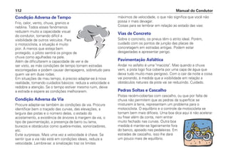 Condição Adversa de Tempo
Frio, calor, vento, chuva, granizo e
neblina. Todos esses fenômenos
reduzem muito a capacidade visual
do condutor, tornando difícil a
visibilidade de outros veículos. Para
o motociclista, a situação é muito
pior. A menos que esteja bem
protegido, o piloto sentirá os pingos de
chuva como agulhadas na pele.
Além de dificultarem a capacidade de ver e de
ser visto, as más condições de tempo tornam estradas
escorregadias e podem causar derrapagens, sobretudo para
quem vai em duas rodas.
Em situações de mau tempo, é preciso adaptar-se à nova
realidade, tomando cuidados básicos: reduza a velocidade e
redobre a atenção. Se o tempo estiver mesmo ruim, deixe
a estrada e espere as condições melhorarem.
Condição Adversa da Via
Procure adaptar-se também às condições da via. Procure
identificar bem o traçado das curvas, das elevações, a
largura das pistas e o número delas, o estado do
acostamento, a existência de árvores à margem da via, o
tipo de pavimentação, a presença de barro ou lama,
buracos e obstáculos como quebra-molas, sonorizadores,
etc.
Evite surpresas. Mais uma vez a velocidade é chave. Se
sentir que a via não está em condições ideais, reduza a
velocidade. Lembre-se: a sinalização traz os limites
máximos de velocidade, o que não significa que você não
possa ir mais devagar.
Coisas para se lembrar em relação ao estado das vias:
Vias de Concreto
Sobre o concreto, os pneus têm o atrito ideal. Porém,
cuidado com os pontos de junção das placas de
concretagem em estradas antigas. Podem estar
desgastadas e apresentar perigo.
Pavimentação Asfáltica
Andar no asfalto é uma maciota. Mas quando a chuva
vem, a pista logo fica coberta por uma capa de água que
deixa tudo muito mais perigoso. Com o cair da noite a coisa
vai piorando, à medida que a visibilidade em relação a
obstáculos naturais da pista vai se reduzindo. Cuidado.
Pedras Soltas e Cascalho
Pistas recém-cobertas com cascalho, ou que por falta de
chuva não permitem que as pedras da superfície se
misturem à terra, representam um problema para o
motociclista. O equilíbrio e o controle da motocicleta se
tornam bem mais difíceis. Uma boa dica aqui é não acelerar
ou frear além da conta, nem entrar
muito fechado nas curvas. Outra boa
medida é manter-se ligeiramente fora
do banco, apoiado nas pedaleiras. Em
estradas de cascalho, isso lhe dará
um pouco mais de equilíbrio.
Manual do Condutor
112
 