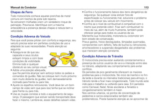 Chapas de Ferro
Todo motociclista conhece aquelas pranchas de metal
comuns em trechos de pista sob reparos.
Se estiverem molhadas viram um verdadeiro rinque de
patinação. Previna-se. Identifique com a máxima
antecedência a presença dessas chapas e reduza bem a
velocidade.
Condição Adversa do Veículo
Para que você possa pilotar com conforto e segurança, seu
veículo precisa estar em perfeitas condições de uso e
adaptado às suas necessidades. Preste atenção ao
seguinte:
• Assegure-se de que seu
capacete e seus óculos
estejam limpos e com boas
condições de visibilidade.
Elimine todo e qualquer
obstáculo ao seu campo visual;
• Adote uma posição adequada,
que lhe permita alcançar sem esforço todos os pedais e
comandos do guidão. Não se coloque nem muito próximo
nem muito distante do guidão, nem demasiadamente
inclinado para frente ou para trás.
• Ajuste os espelhos retrovisores. Você deve ter um bom
campo de visão sem que para isso tenha que se inclinar
para frente ou para trás.
• Use as roupas corretas e todo o equipamento de segu-
rança. O passageiro que estiver sendo transportado deve
fazer o mesmo. Lembre-se, esses detalhes salvam vidas.
• Confira o funcionamento básico dos itens obrigatórios de
segurança. Se qualquer coisa estiver fora de
especificação ou funcionando mal, solucione o problema
antes de colocar seu veículo em movimento.
• Confira se o nível de combustível é compatível com o
trecho que pretende cobrir. Ficar sem combustível no
meio da rua, além de muito frustrante, também pode
oferecer perigo para todos os usuários da via.
Mantenha sua motocicleta, motoneta ou ciclomotor em
bom estado de conservação.
Pneus gastos, freios desregulados, lâmpadas queimadas,
componentes com defeito, falta de buzina ou retrovisores,
amortecedores e suspensão desgastados são problemas
que merecem atenção constante.
Condição Adversa de Trânsito
O motociclista precisa estar avaliando constantemente a
presença de outros usuários da via e a interação entre eles
no trânsito, adaptando seu comportamento para evitar
conflitos.
Os períodos de pico geralmente oferecem os maiores
problemas para o motociclista. No início da manhã e no fim
da tarde e durante os intervalos tradicionais para almoço, o
trânsito tende a ficar mais congestionado. Todo mundo está
indo para o trabalho ou voltando para casa. Em períodos
como Carnaval, Natal, férias escolares e feriados o
congestionamento também é maior.
Nos centros urbanos, os pontos de concentração de
pedestres e carros estacionados também são
problemáticos. Preste bastante atenção ao se aproximar de
Manual do Condutor 113
 